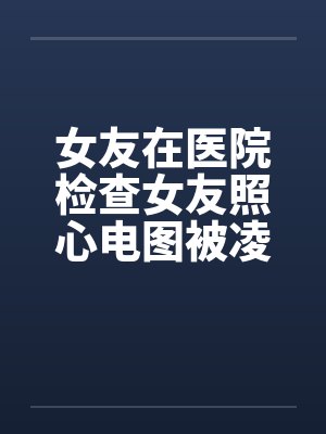 女友在医院检查女友照心电图被凌辱by佚名封面