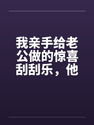 我亲手给老公做的惊喜刮刮乐,他却说他没中奖封面