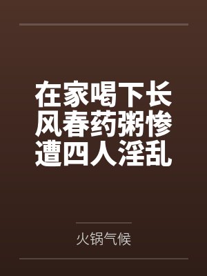 在家喝下长风春药粥惨遭四人淫乱混战,背着哺乳期正妻逸仙与黑丝军师镇海野外偷情,穿精液高跟鞋然后两年封面