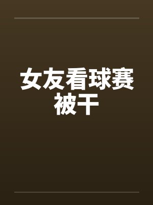 女友看球赛被干封面