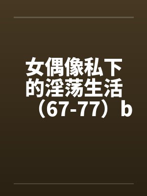 女偶像私下的淫荡生活（67-77）by佚名笔趣阁无弹窗封面