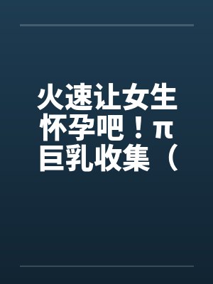 火速让女生怀孕吧！π巨乳收集（04图文）笔趣阁无弹窗封面