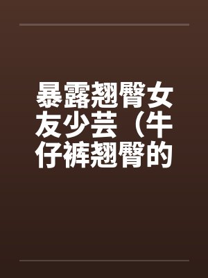 暴露翘臀女友少芸（牛仔裤翘臀的诱惑）（第1-7章）by佚名封面